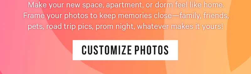 Make your new space, apartment, or dorm feel like home. Frame your photos to keep memories close—family, friends, pets, road trip pics, prom night, whatever makes it yours!