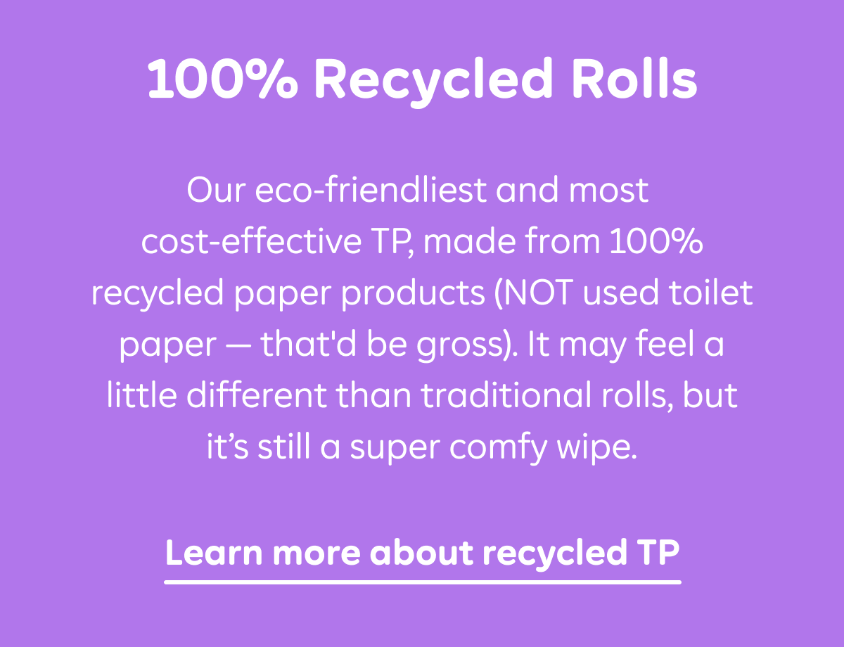 100% Recycled Rolls: Our eco-friendliest and most cost-effective TP, made from 100% recycled paper products (NOT used toilet paper — that'd be gross). It may feel a little different than traditional rolls, but it's still a super comfy wipe. Learn more about recycled TP.