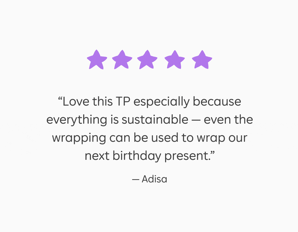5 star reviews: "Love this TP especially because everything is sustainable —&nbsp;even the wrapping can be used to wrap our next birthday present." – Adisa, "I feel much better knowing that I am consuming a fast-growing, renewable grass rather than destroying trees." – Amy, "We switched to Who Gives A Crap for the primary purpose of reducing our personal consumption of plastics...makes me feel good all over!" –&nbsp;Amber, "I love long walks on the bean and wiping my bum with bamboo." – Rachel