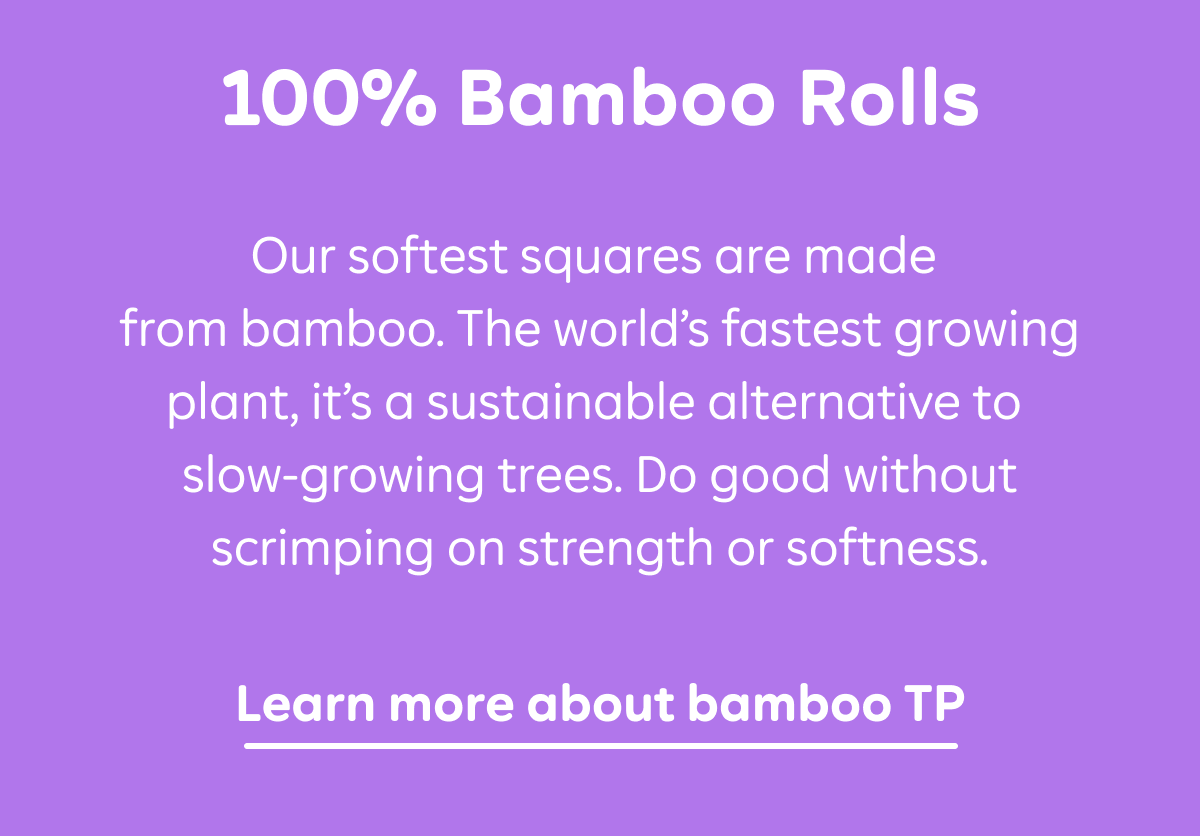 100% Bamboo Rolls: Our softest squares are made from bamboo. The world's fastest growing plant, it's a sustainable alternative to slow-growing trees. Do good without scrimping on strength or softness. Learn more about bamboo TP.