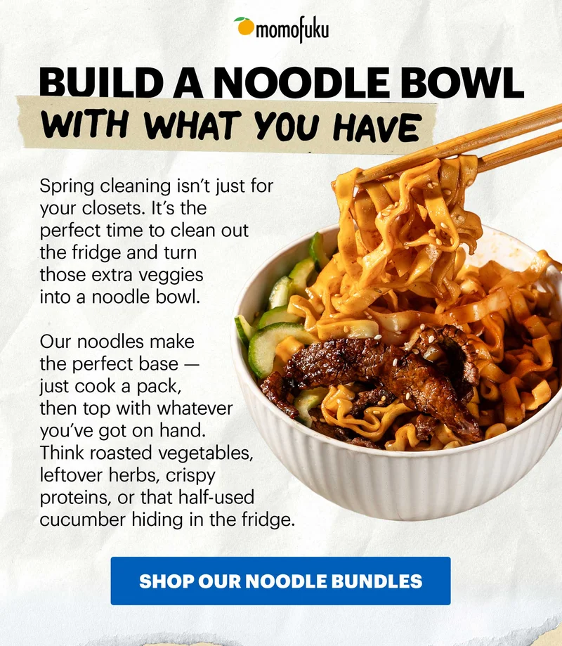 Header: BUILD A NOODLE BOWL WITH WHAT YOU HAVE Sub-header: Spring cleaning isn’t just for your closets. It’s the perfect time to clean out the fridge and turn those extra veggies into a noodle bowl. CTA: SHOP OUR NOODLE BUNDLES