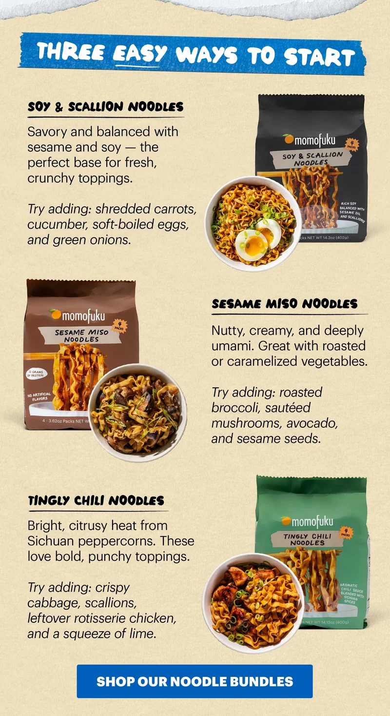Header: BUILD A NOODLE BOWL WITH WHAT YOU HAVE Sub-header: Spring cleaning isn’t just for your closets. It’s the perfect time to clean out the fridge and turn those extra veggies into a noodle bowl. CTA: SHOP OUR NOODLE BUNDLES