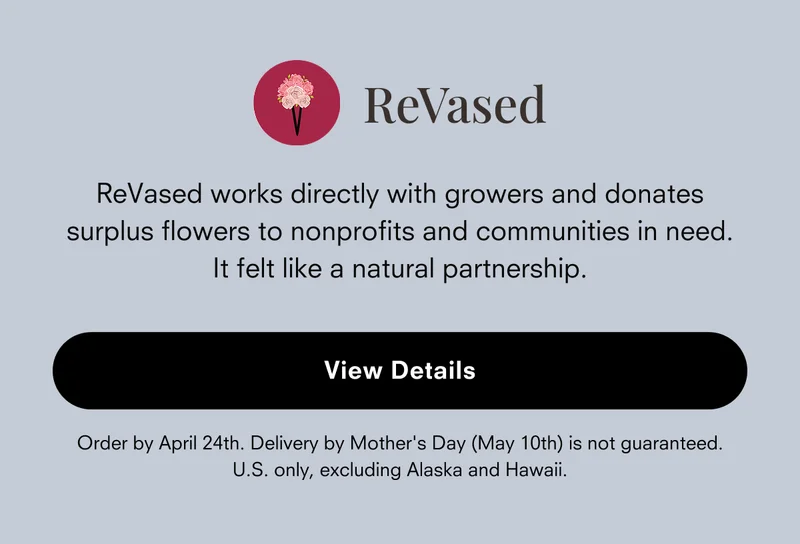 ReVased works directly with growers and donates surplus flowers to nonprofits and communities in need. It felt like a natural partnership.  [View Details]  Order by April 24th. Delivery by Mother's Day (May 10th) is not guaranteed. U.S. only, excluding Alaska and Hawaii.