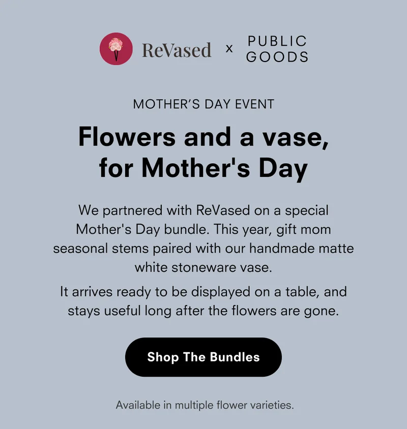 ReVased x PUBLIC GOODS  MOTHER’S DAY EVENT  Flowers and a vase, for Mother's Day We partnered with ReVased on a special Mother’s Day bundle. This year, gift mom seasonal stems paired with our handmade matte white stoneware vase.  It arrives ready to be displayed on a table, and stays useful long after the flowers are gone.  [Shop The Bundles]  Available in multiple flower varieties.