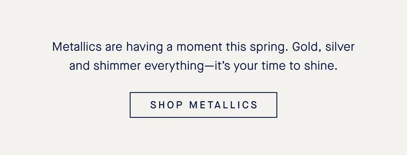 Metallics are having a moment this spring. Gold, silver and shimmer everything—it’s your time to shine. SHOP METALLICS