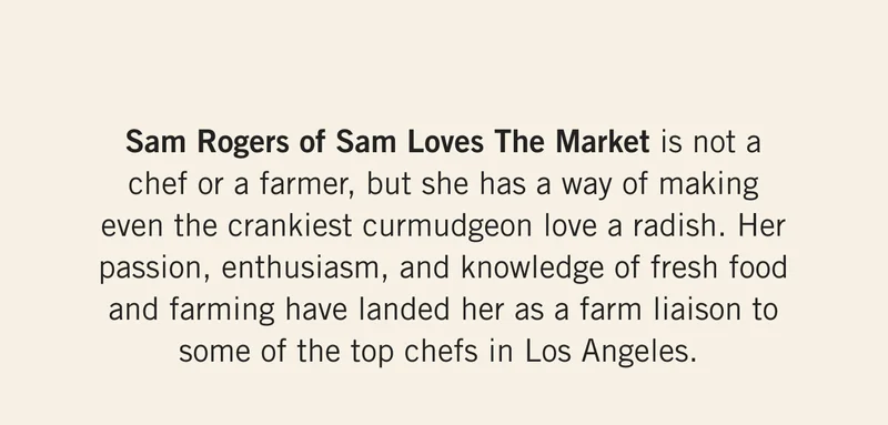 Sam Rogers of Sam Loves The Market is not a chef or a farmer, but she has a way of making even the crankiest curmudgeon love a radish. Her passion, enthusiasm, and knowledge of fresh food and farming have landed her as a farm liaison to some of the top chefs in Los Angeles.