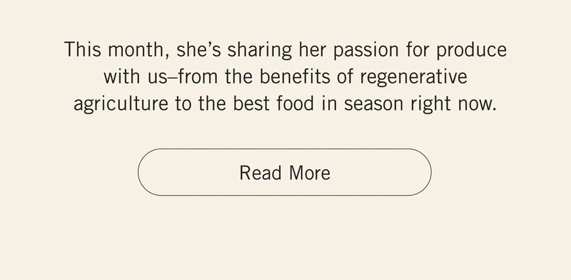 This month, she’s sharing her passion for produce with us–from the benefits of regenerative agriculture to the best food in season right now. Read More.