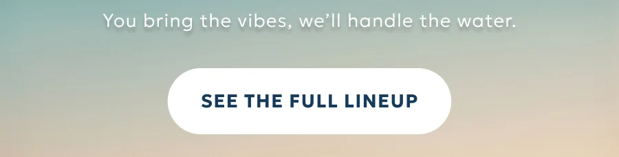 You bring the vibes, we’ll handle the water.