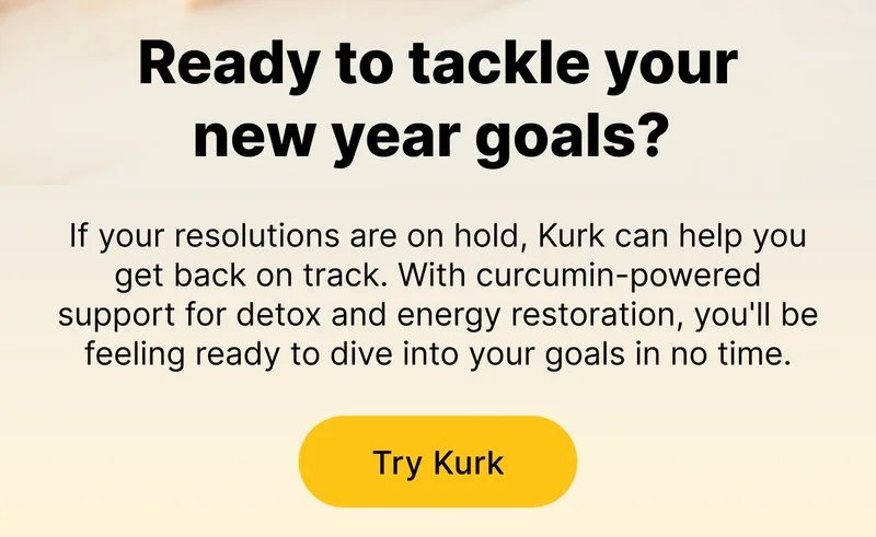 Ready to tackle your New Year goals? If your resolutions are on hold, Kurk can help you get back on track. With curcumin-powered support for detox and energy restoration, you'll be feeling ready to dive into your goals in no time. [ Try Kurk ]