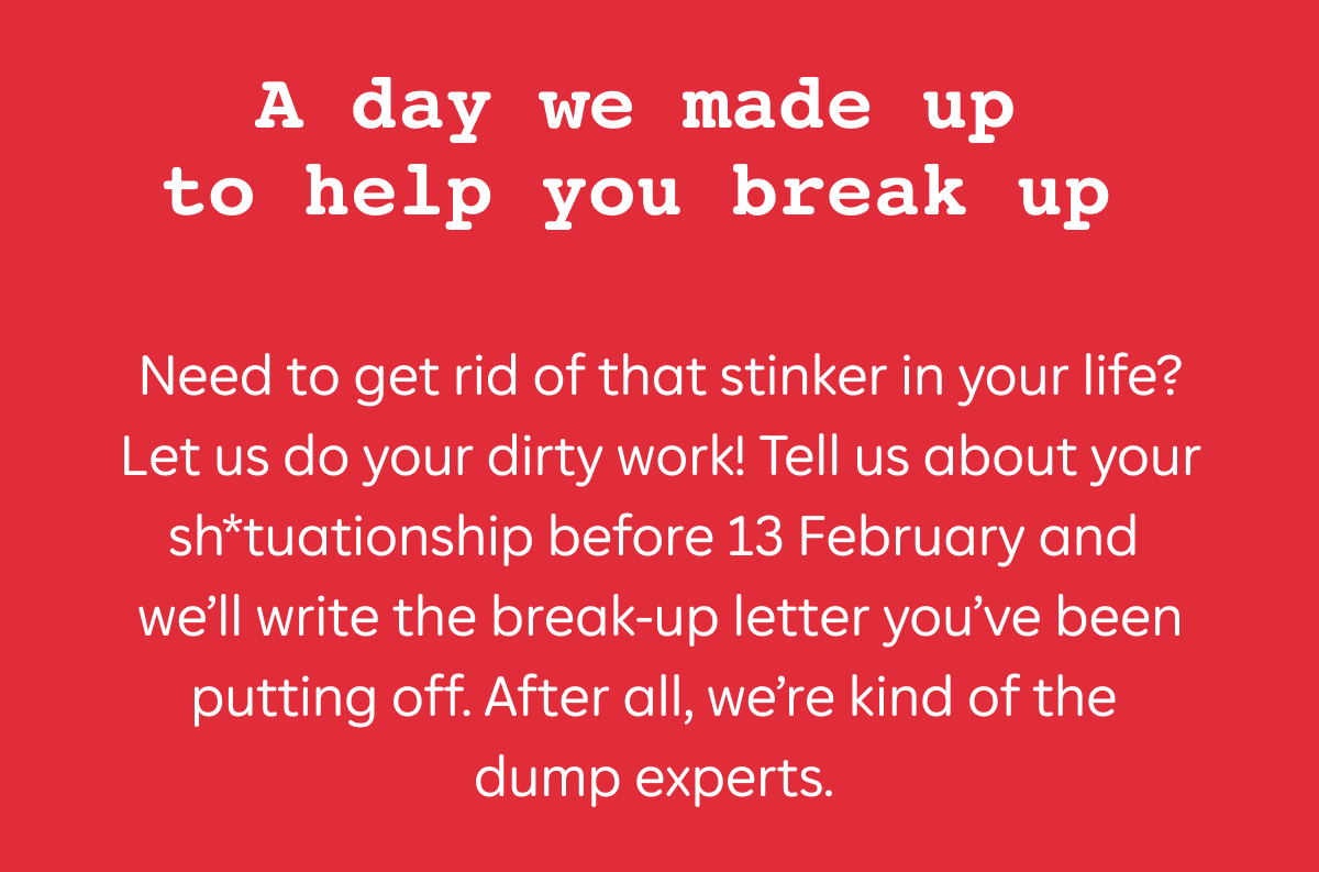 Need to get rid of that stinker in your life? Let us do your dirty work! Tell us about your sh*tuationship before 13 February and we’ll write the break-up letter you’ve been putting off. After all, we’re kind of the dump experts.