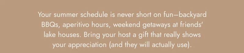 Your summer schedule is never short on fun–backyard BBQs, aperitivo hours, weekend getaways at friends' lake houses. Bring your host a gift that really shows your appreciation (and they will actually use).