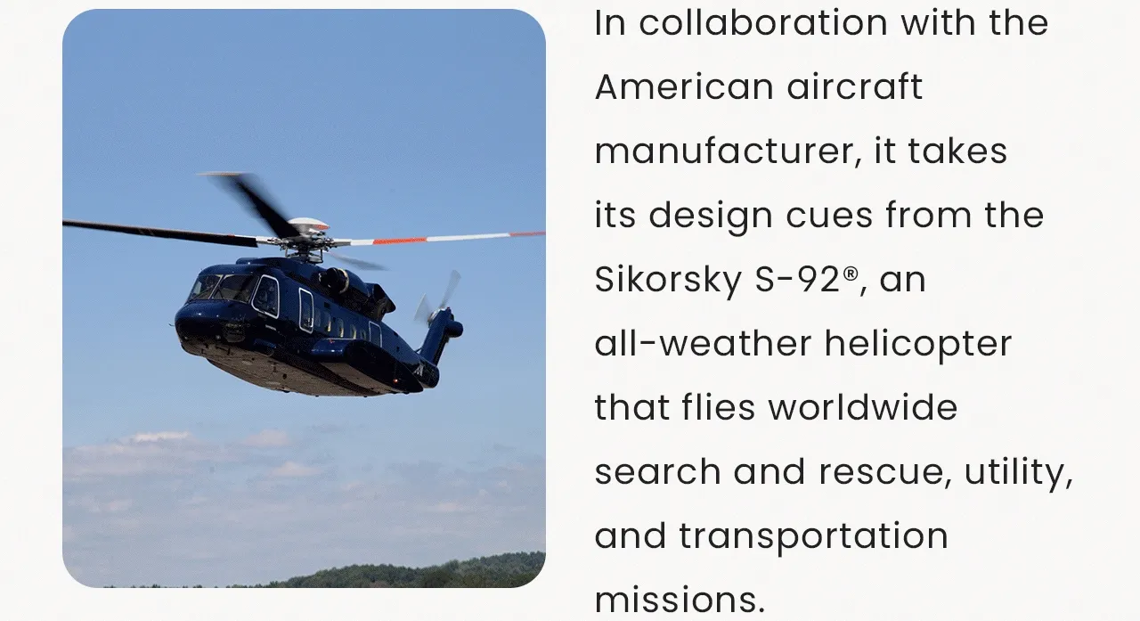In collaboration with the American aircraft manufacturer, it takes its design cues from the Sikorsky S-92® helicopter, an all-weather helicopter that flies worldwide search and rescue, utility, and transportation missions.