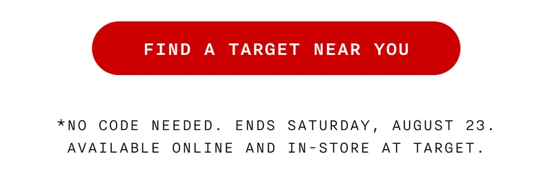 FIND A TARGET NEAR YOU - *No code needed. Ends Saturday, August 23. Available online and in-store at Target.