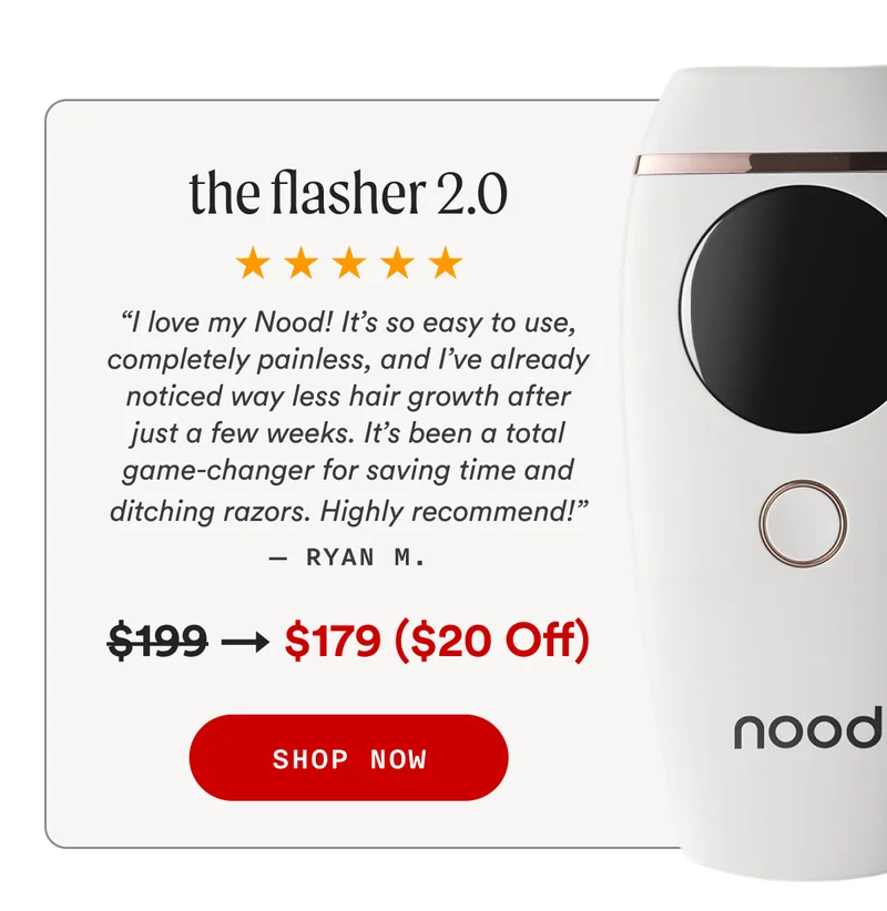 the flasher 2.0 - “I love my Nood! It’s so easy to use, completely painless, and I’ve already noticed way less hair growth after just a few weeks. It’s been a total game-changer for saving time and ditching razors. Highly recommend!” — Ryan M. - Retail Price: $199 → Sale Price: $179 ($20 Off) - SHOP NOW