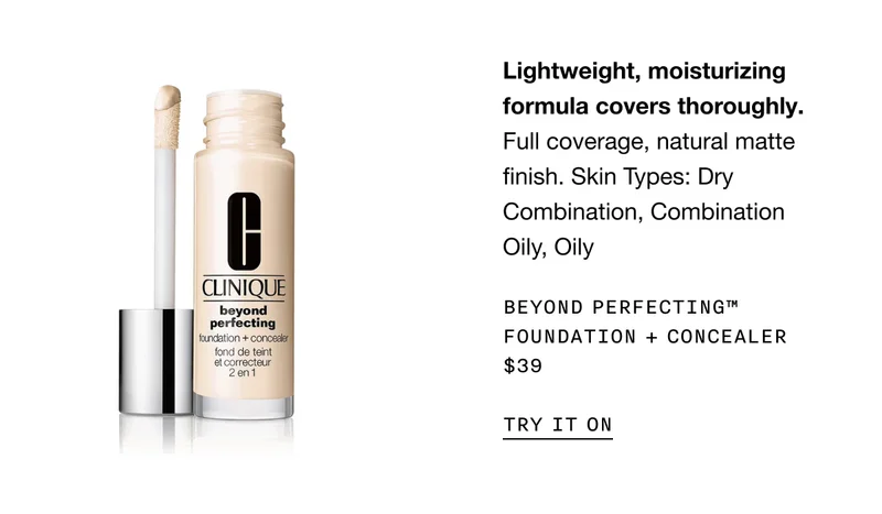 Lightweight, moisturizing formula covers thoroughly. Full coverage, natural matte finish. Skin Types: Dry Combination, Combination Oily, Oily Beyond Perfecting™ Foundation + Concealer $39 | TRY IT ON