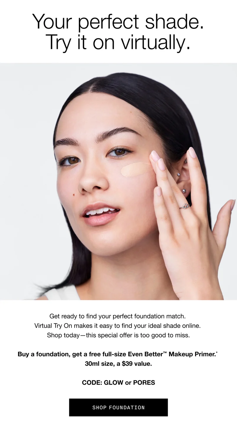 Your perfect shade. Try it on virtually. Get ready to find your perfect foundation match. Virtual Try On makes it easy to find your ideal shade online. Shop today - this special offer is too good to miss. Buy a foundation, get a free full-size Even Better™ Makeup Primer.* 30ml size, a $39 value. CODE: GLOW or PORES | SHOP FOUNDATION