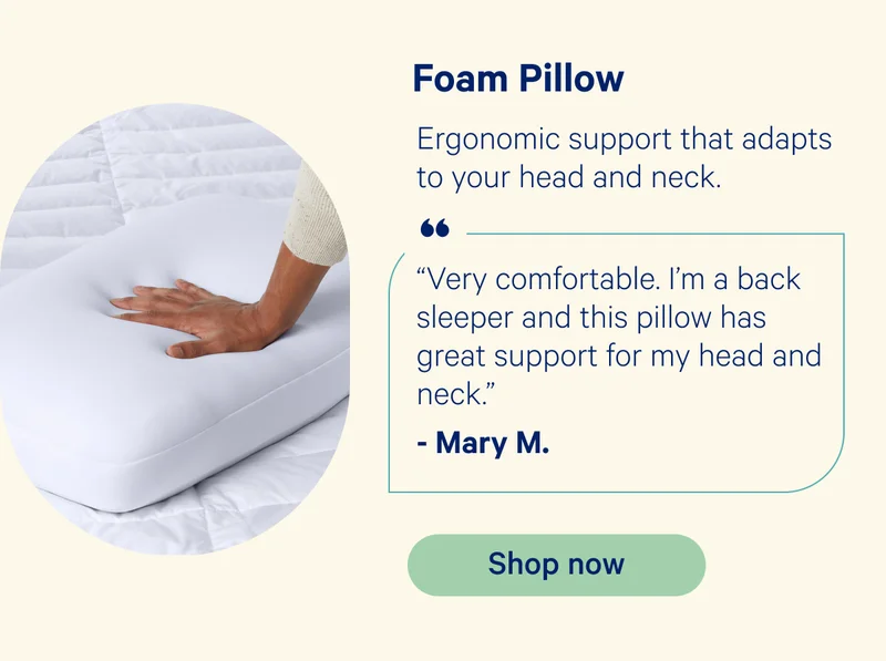 Foam Pillow: Ergonomic support that adapts to your head and neck. “Very comfortable. I’m a back sleeper and this pillow has great support for my head and neck.” -Mary M.