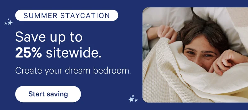 Summer Staycation; Save up to 25% sitewide. Create your dream bedroom.