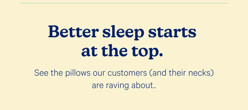 Better sleep starts at the top. See the pillows our customers (and their necks) are raving about.