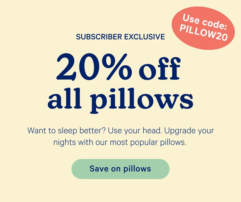 Subscriber Exclusive; 20% off all pillows; Use code: pillow20; Want to sleep better? Use your head. Upgrade your nights with our most popular pillows.