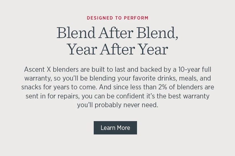 Ascent X blenders are built to last and backed by a 10-year full warranty, so you'll be blending your favorite drinks, meals, and snacks for years to come.