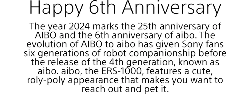 Happy 6th Anniversary | The year 2024 marks the 25th anniversary of AIBO and the 6th anniversary of aibo. The evolution of AIBO to aibo has given Sony fans six generations of robot companionship before the release of the 4th generation, known as aibo. aibo, the ERS-1000, features a cute, roly-poly appearance that makes you want to reach out and pet it.