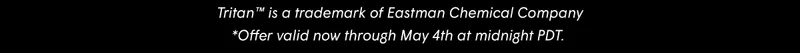Tritan™ is a trademark of Eastman Chemical Company *Offer valid now through May 4th at midnight PDT.