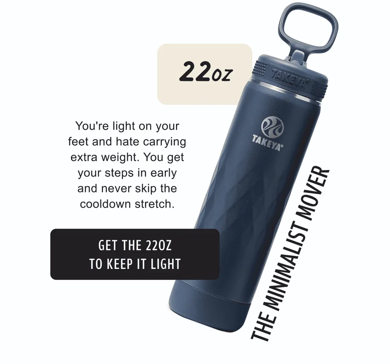 22oz | You’re light on your feet and hate carrying extra weight. You get your steps in early and never skip the cooldown stretch. | The Minimalist Mover | Get the 22oz to keep it light