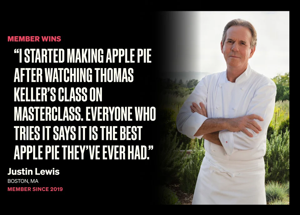 I started making apple pie after watching Thomas Keller's class on MasterClass. Everyone who tries it says it is the best apple pie they've ever had.