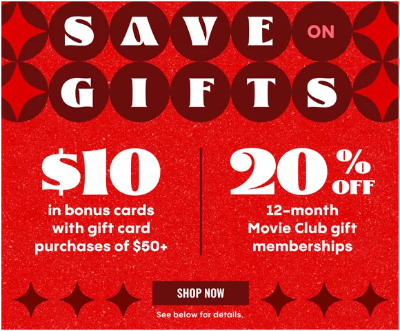 SAVE ON GIFTS | $10 IN BONUS CARDS WITH GIFT CARD PURCHASES OF $50+ | 20% OFF 12-MONTH MOVIE CLUB GIFT MEMBERSHIPS | SHOP NOW >