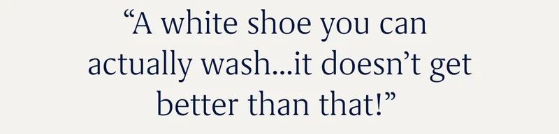 “A white shoe you can actually wash...it doesn’t get better than that!”