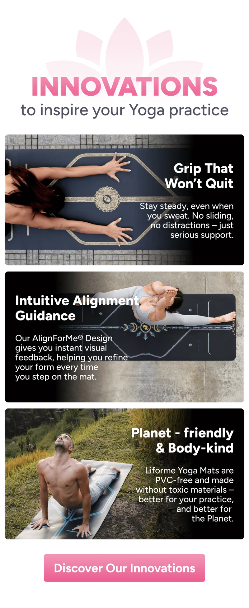 Innovations to inspire your Yoga practice Grip That Won’t Quit Stay steady, even when you sweat. No sliding, no distractions – just serious support. Intuitive Alignment Guidance Our AlignForMe® Design gives you instant visual feedback, helping you refine your form every time you step on the mat. Planet - friendly & Body-kind Liforme Yoga Mats are PVC-free and made without toxic materials – better for your practice, and better for  the Planet. Learn More About Our Innovations