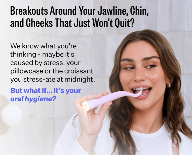 Breakouts Around Your Jawline, Chin, and Cheeks That Just Won't Quit? | We know what you're thinking - maybe it's caused by stress,. your pillowcase or the croissant you stress-ate at midnight. | But what if.. it's your oral hygiene?