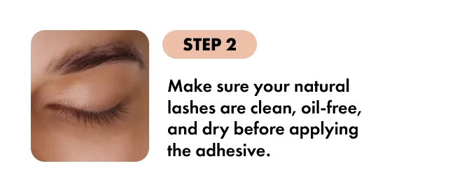 STEP 2 Make sure your natural lashes are clean, oil-free, and dry before applying the adhesive.