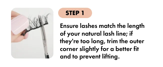 STEP 1 Ensure lashes match the length of your natural lash line; if they're too long, trim the outer corner slightly for a better fit and to prevent lifting.