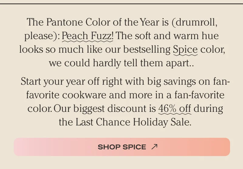 The Pantone Color of the Year is (drumroll, please): Peach Fuzz! The soft and warm hue looks so much like our bestselling Spice color, we could hardly tell them apart.. Start your year off right with big savings on fan-favorite cookware and more in a fan-favorite color. Our biggest discount is 46% off during the Last Chance Holiday Sale. - Shop Spice