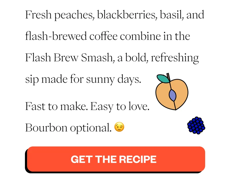 Fresh peaches, blackberries, basil, and flash-brewed coffee combine in the Flash Brew Smash, a bold, refreshing sip made for sunny days. Fast to make. Easy to love. Bourbon optional. 😉 CTA: Get the Recipe Fresh peaches, blackberries, basil, and flash-brewed coffee combine in the Flash Brew Smash, a bold, refreshing sip made for sunny days. Fast to make. Easy to love. Bourbon optional. 😉 CTA: Get the Recipe