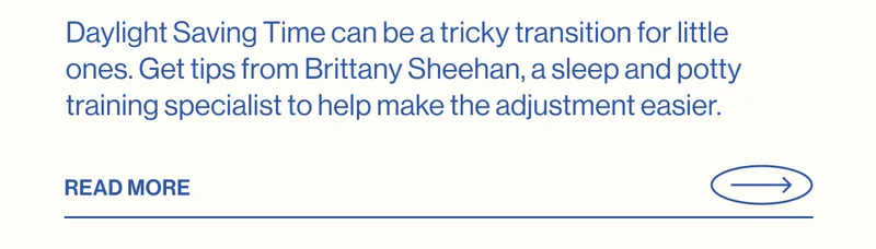 Daylight Saving Time can be a tricky transition for little ones. Get tips from Brittany Sheehan, a sleep and potty training specialist to help make the adjustment easier.  Read More