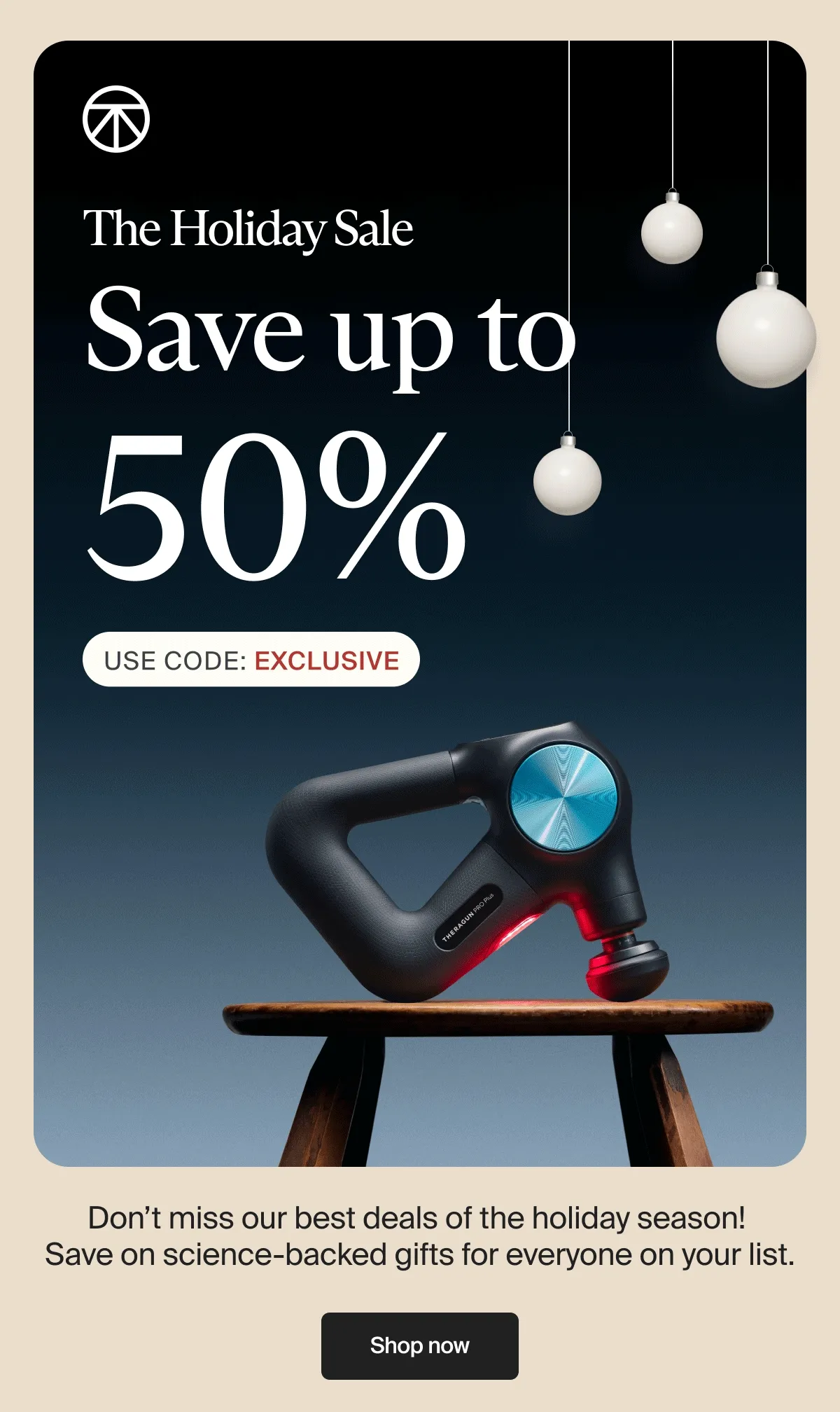 The Holiday Sale | Save up to | 50% | Use Code: exclusive | Don’t miss our best deals of the holiday season!  Save on science-backed gifts for everyone on your list. | Shop now