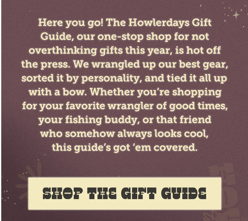 Here you go! The Howlerdays Gift Guide, our one-stop shop for not overthinking gifts this year, is hot off the press. We wrangled up our best gear, sorted it by personality, and tied it all up with a bow. Whether you’re shopping for your favorite wrangler of good times, your fishing buddy, or that friend who somehow always looks cool, this guide’s got ‘em covered.