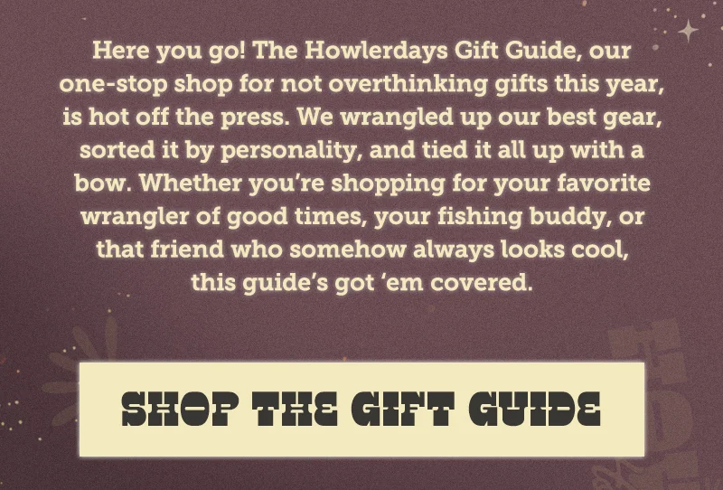 Here you go! The Howlerdays Gift Guide, our one-stop shop for not overthinking gifts this year, is hot off the press. We wrangled up our best gear, sorted it by personality, and tied it all up with a bow. Whether you’re shopping for your favorite wrangler of good times, your fishing buddy, or that friend who somehow always looks cool, this guide’s got ‘em covered.