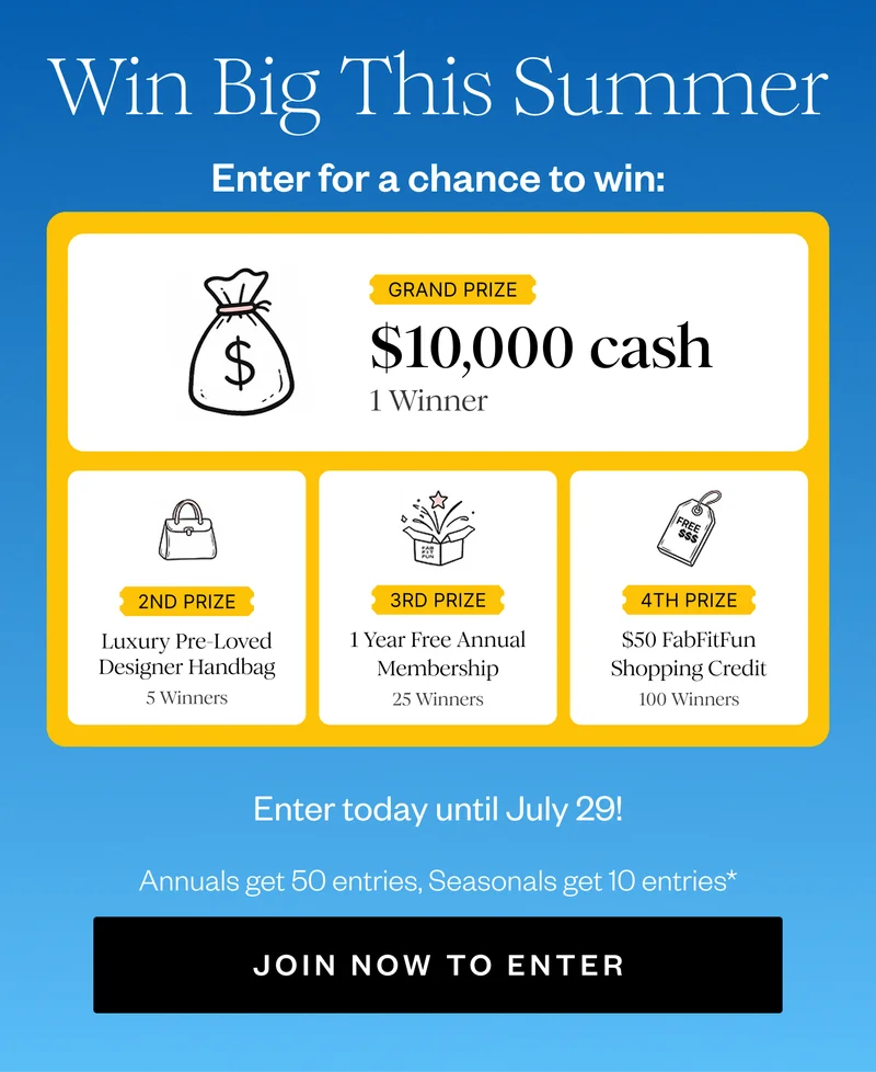 Win Big This Summer | Enter for a chance to win: | GRAND PRIZE $10,000 cash 1 Winner | 2ND PRIZE Luxury Pre-Loved Designer Handbag 5 Winners | 3RD PRIZE 1 Year Free Annual Membership 25 Winners | 4TH PRIZE $50 FabFitFun Shopping Credit 100 Winners | Enter today until July 29! | Annuals get 50 entries, Seasonals get 10 entries* | JOIN NOW TO ENTER