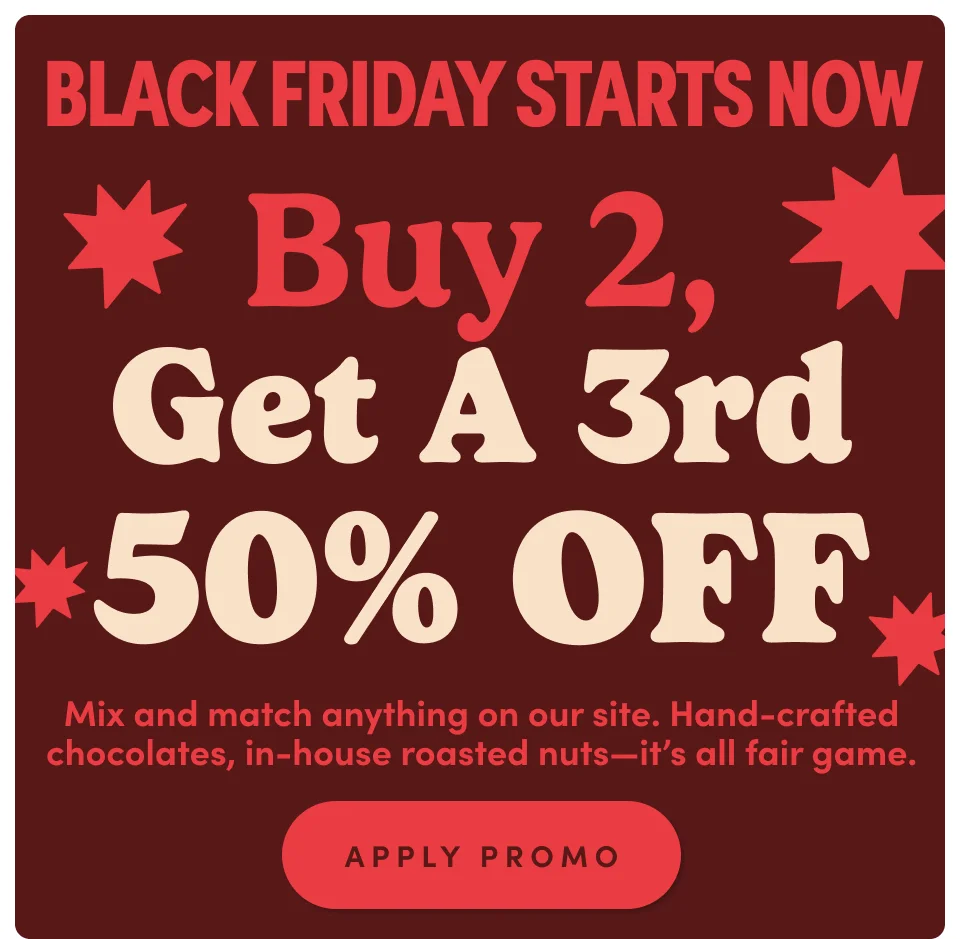 Black Friday ! Buy2, Get a 3rd 50% off. Mix and match anything on our site. Hand-crafted chocolates, in-house roasted nuts-its all fair game; Apply promo