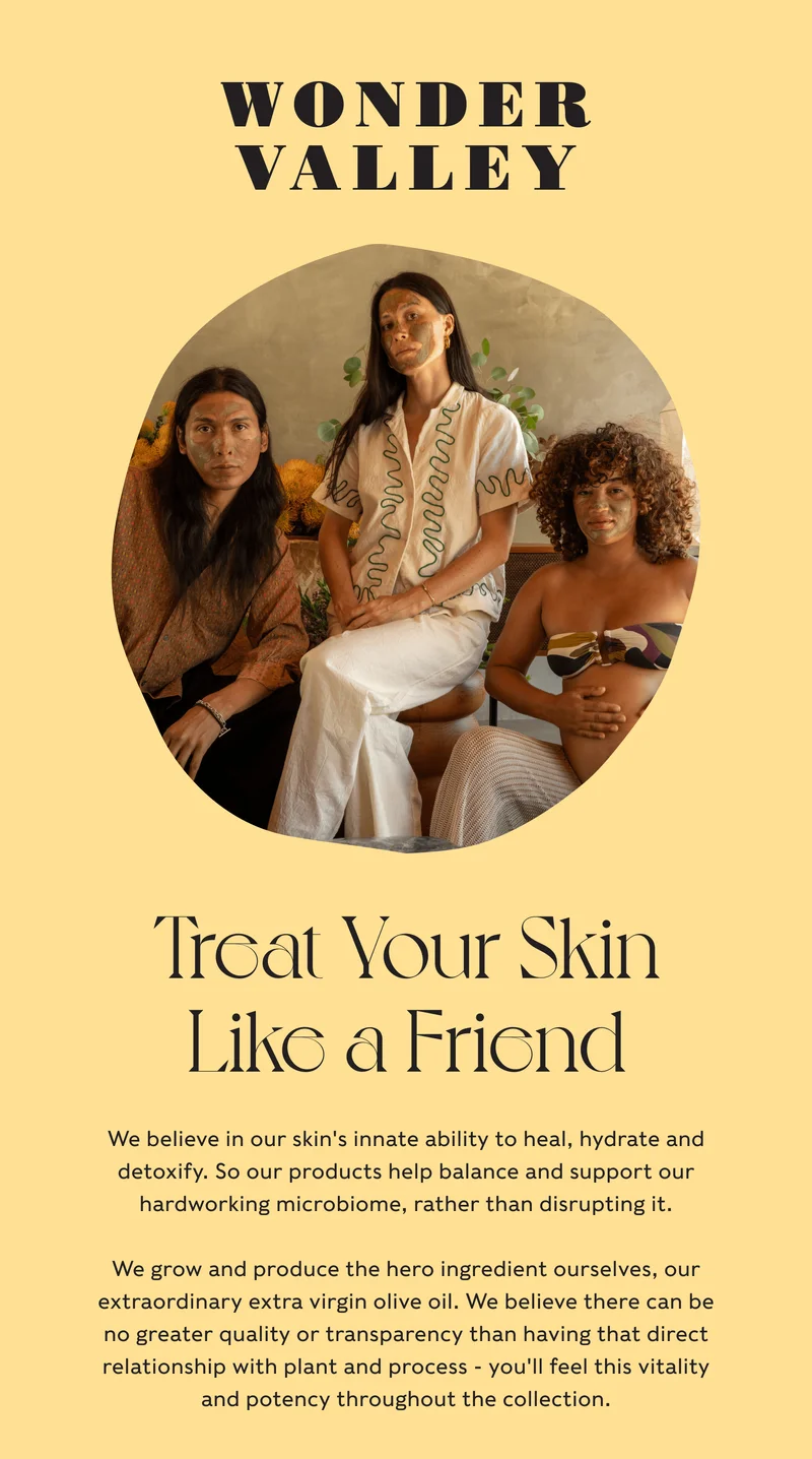 Wonder Valley - Treat Your Skin Like a Friend - We believe in our skin's innate ability to heal, hydrate and detoxify. So our products help balance and support our hardworking microbiome, rather than disrupting it.  We grow and produce the hero ingredient ourselves, our extraordinary extra virgin olive oil. We believe there can be no greater quality or transparency than having that direct relationship with plant and process - you'll feel this vitality and potency throughout the collection.