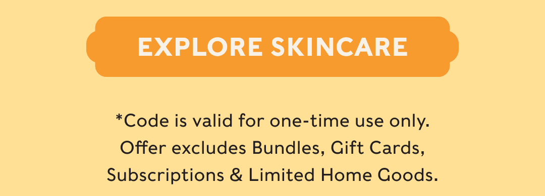 EXPLORE SKINCARE - *Code is valid for one-time use only. Offer excludes Bundles, Gift Cards, Subscriptions & Limited Home Goods.