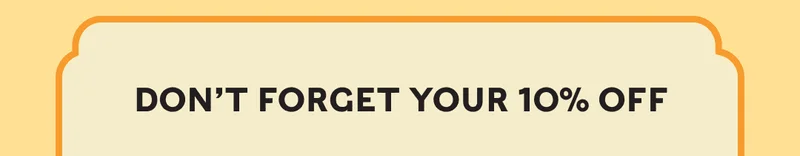 DON’T FORGET YOUR 10% OFF