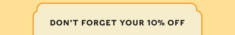 DON’T FORGET YOUR 10% OFF