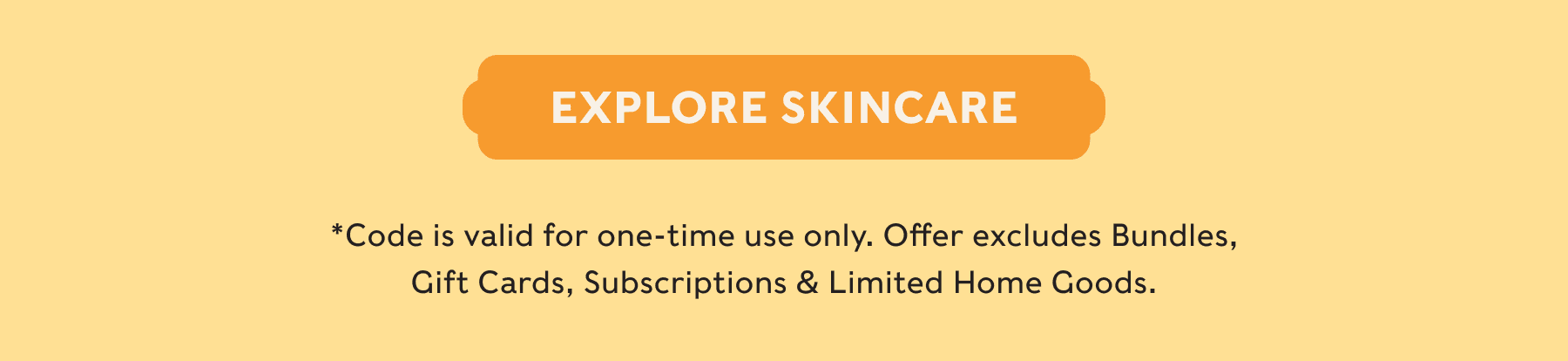 EXPLORE SKINCARE - *Code is valid for one-time use only. Offer excludes Bundles, Gift Cards, Subscriptions & Limited Home Goods.
