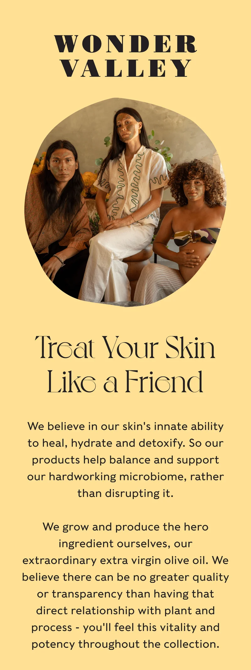 Wonder Valley - Treat Your Skin Like a Friend - We believe in our skin's innate ability to heal, hydrate and detoxify. So our products help balance and support our hardworking microbiome, rather than disrupting it. We grow and produce the hero ingredient ourselves, our extraordinary extra virgin olive oil. We believe there can be no greater quality or transparency than having that direct relationship with plant and process - you'll feel this vitality and potency throughout the collection.