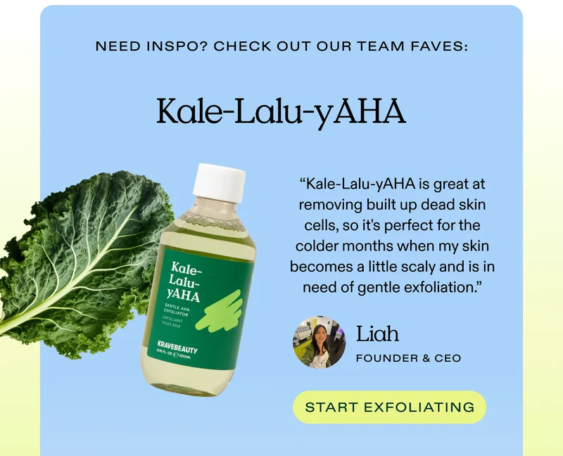 Need inspo? Check out our team faves: Kale-Lalu-yAHA - "Kale-Lalu-yAHA is great at removing built up dead skin cells, so it's perfect for the colder months when my skin becomes a little scaly and is in need of gentle exfoliation." - Liah, Founder and CEO of KraveBeauty - Start exfoliating!